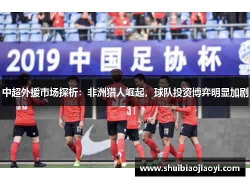 中超外援市场探析：非洲猎人崛起，球队投资博弈明显加剧